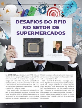 22 :: sensor varejo
:: ARTIGO
Desafios do RFID
no setor de
supermercados
por Carlos Eduardo Santos,
Diretor de Marketing, Soluções
e Store Performance
Há quinze anos, quando falávamos em RFID, dizíamos
se tratar de uma solução do futuro e que muitas dúvidas
seriam esclarecidas de acordo com a evolução da tec-
nologia. Com o passar dos anos, muitas questões foram
de fato elucidadas, mas uma permanece em discussão:
o RFID poderá um dia ser implementado em toda a ca-
deia de valor do segmento de Supermercados, a ponto de
substituir até o código de barras?
Hoje, vemos que o crescimento do uso da solução
RFID no varejo é bastante expressivo, no mundo e no
Brasil. Setores de confecção, calçados e eletroeletrônicos
são pioneiros na adoção da tecnologia como ferramenta
de gestão. Ali, prevalece a aplicação para melhorar a visi-
bilidade de estoque, reduzir a ruptura e os custos opera-
cionais e aumentar a venda pela melhora de disponibili-
dade e prevenção de perdas.
Com o aumento da demanda, a tecnologia evoluiu
muito. O ganho de escala no processo produtivo é per-
cebido com a redução significativa do custo das etiquetas
(tags). Além disso, foram desenvolvidas tags específicas
para produtos metalizados e/ou com conteúdo à base de
água. O segmento de supermercados, porém, ainda não
está preparado para uma implementação em cadeia. O
impacto ainda é bastante grande na margem de muitos
produtos, já que a solução exige uma certa maturidade
nos processos.
©shutterstock / everything possible©istockphoto/ fillyfolly
 