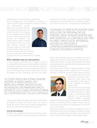 informando que é preciso abastecer aquele local.
Outra tecnologia que está auxiliando os varejistas é o
sistema de CFTV. Alguns empresários utilizam as câmeras,
que anteriormente serviam
apenas para segurança patrimo-
nial e prevenção de perdas, para
gestão comercial. "Você consegue
ter uma imagem real e on-line do
local e o monitora internamente,
gerando um feedback mais
rápido”, observa Santos. O ganho
do varejista é saber como a loja
está naquele momento. Ele
consegue avaliar os profissionais
da loja em tempo real, o que gera
um efeito inibidor, pois ao ter conheci-
mento de que está sendo filmada, a
equipe passa a ter um cuidado maior no trabalho.
RFID: realidade cada vez mais próxima
Um das principais tendências para o varejo é o uso da
tecnologia RFID, sistema que promete modificar totalmente
a operação das lojas num futuro muito próximo. O processo
de implantação no país, no entanto, ainda pode demorar. É
o que revela Hugo Enrique Lozano Rubio, diretor de novas
tecnologias da Tyco Connectivity, dos EUA, que fabrica
etiquetas RFID. “Neste mercado, o Brasil está muito à frente
de qualquer outro país na América Latina, mas ainda há
barreiras a superar, como o preço de alguns equipamentos,
devido aos custos de importação" diz o executivo.
Uso de tecnologias
A COOP, maior cooperativa de consumo da América Latina,
é um bom exemplo do uso da tecnologia para aumentar a
performance do varejo. Foi pioneira no uso da televisão
corporativa no ponto de venda com a TV COOP, que está no
ar há mais de cinco anos. A programação é baseada em
ofertas, informações de interesse do cooperado, notícias da
região, além de dicas de saúde, beleza e entretenimento. A
rede também possui um blog chamado Quero Me Mexer
(sobre o programa de saúde da rede) e está presente e ativa
em todas as redes sociais.
Duas lojas da rede utilizam as etiquetas eletrônicas. Além
disso, todas as lojas possuem sistema de CFTV e checkout
com laser. “A COOP procura estar sempre atenta à vanguar-
da do mercado para trazer essas
novidades em primeira mão e
oferecê-las como atrativo para
os cooperados”, ressalta o geren-
te de marketing da empresa,
Celso Furtado.
Com mais de 56 anos de história
e 29 lojas no Grande ABC, litoral
e interior de São Paulo, a COOP
ocupa a 13ª posição no ranking
nacional de supermercados,
segundo a ABRAS - Associação
Brasileira de Supermercados. Acompanhando as tendências
do setor, a rede possui diversos projetos sociais e sustentá-
veis, investe em tecnologia e, principalmente, no relaciona-
mento com o cliente.
Todo esse investimento vem dando resultado. Em 2011, a
COOP espera crescer acima da inflação e da média do varejo,
repetindo a boa performance dos últimos anos. “Esperamos
crescer mais de 10% em relação a 2010”, projeta Furtado.
13
“A COOP PROCURA ESTAR SEMPRE
ATENTA À VANGUARDA DO
MERCADO PARA TRAZER ESSAS
NOVIDADES EM PRIMEIRA MÃO E
OFERECÊ-LAS COMO ATRATIVO PARA
OS COOPERADOS”, CELSO FURTADO.
“QUANDO O VAREJISTA ADOTA UMA
SOLUÇÃO DE PREVENÇÃO DE
PERDAS, DEVE PENSAR SEMPRE EM
IMPLEMENTÁ-LA COM BASE EM TRÊS
PILARES: PROCESSOS INTERNOS,
GESTÃO DE PESSOAS E
CONTROLE/MONITORAMENTO”,
CARLOS EDUARDO SANTOS.
 