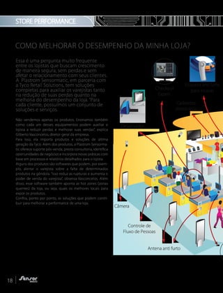 COMO MELHORAR O DESEMPENHO DA MINHA LOJA?
Essa é uma pergunta muito frequente
entre os lojistas que buscam crescimento
de maneira segura, sem perdas e sem
afetar o relacionamento com seus clientes.
A Plastrom Sensormatic, em parceria com
a Tyco Retail Solutions, tem soluções
completas para auxiliar os varejistas tanto
na redução de suas perdas quanto na
melhoria do desempenho da loja. “Para
cada cliente, possuímos um conjunto de
soluções e serviços.
Não vendemos apenas os produtos. Ensinamos também
como cada um desses equipamentos podem auxiliar o
lojista a reduzir perdas e melhorar suas vendas”, explica
Gilberto Vasconcelos, diretor-geral da empresa.
Para isso, ela importa produtos e soluções de última
geração da Tyco. Além dos produtos, a Plastrom Sensorma-
tic oferece suporte pós-venda, presta consultoria, identifica
oportunidades de negócios e incorpora novas práticas com
base em processos e relatórios detalhados para o lojista.
Alguns dos produtos são softwares que podem, por exem-
plo, alertar o varejista sobre a falta de determinados
produtos na gôndola. “Isso reduz as rupturas e aumenta o
poder de venda do varejista”, observa Vasconcelos. Além
disso, esse software também aponta as hot zones (zonas
quentes) da loja, ou seja, quais os melhores locais para
expor os produtos.
Confira, ponto por ponto, as soluções que podem contri-
buir para melhorar a performance de uma loja.
STORE PERFORMANCE
iPad
8:35 PM
Checkout
Expert
Câmera
Desativador
Etiqueta anti furto
para roupas
Cadeados
eletrônicos
Antena anti furto
Controle de
Fluxo de Pessoas
18
 