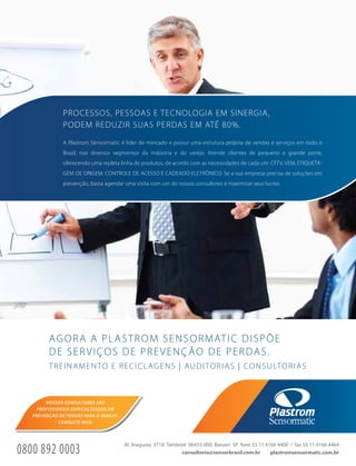 AGORA A PLASTROM SENSORMATIC DISPÕE
DE SERVIÇOS DE PREVENÇÃO DE PERDAS.
PROCESSOS, PESSOAS E TECNOLOGIA EM SINERGIA,
PODEM REDUZIR SUAS PERDAS EM ATÉ 80%.
A Plastrom Sensormatic é líder de mercado e possui uma estrutura própria de vendas e serviços em todo o
Brasil, nos diversos segmentos da indústria e do varejo. Atende clientes de pequeno e grande porte,
oferecendo uma repleta linha de produtos, de acordo com as necessidades de cada um: CFTV, VEM, ETIQUETA-
GEM DE ORIGEM, CONTROLE DE ACESSO E CADEADO ELETRÔNICO. Se a sua empresa precisa de soluções em
prevenção, basta agendar uma visita com um de nossos consultores e maximizar seus lucros.
TREINAMENTO E RECICLAGENS | AUDITORIAS | CONSULTORIAS
plastromsensormatic.com.br
Al. Araguaia, 3718 Tamboré 06455-000 Barueri SP fone 55 11 4166 4400 / fax 55 11 4166 4464
consultoria@sensorbrasil.com.br0800 892 0003
NOSSOS CONSULTORES SÃO
PROFISSIONAIS ESPECIALIZADOS EM
PREVENÇÃO DE PERDAS PARA O VAREJO.
CONSULTE-NOS!
 