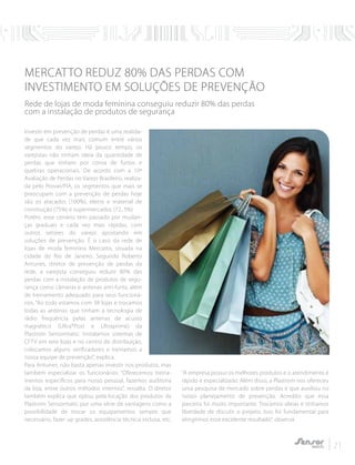 21
MERCATTO REDUZ 80% DAS PERDAS COM
INVESTIMENTO EM SOLUÇÕES DE PREVENÇÃO
Rede de lojas de moda feminina conseguiu reduzir 80% das perdas
com a instalação de produtos de segurança
Investir em prevenção de perdas é uma realida-
de que cada vez mais comum entre vários
segmentos do varejo. Há pouco tempo, os
varejistas não tinham ideia da quantidade de
perdas que tinham por conta de furtos e
quebras operacionais. De acordo com a 10ª
Avaliação de Perdas no Varejo Brasileiro, realiza-
da pelo Provar/FIA, os segmentos que mais se
preocupam com a prevenção de perdas hoje
são os atacados (100%), eletro e material de
construção (75%) e supermercados (72, 3%).
Porém, esse cenário tem passado por mudan-
ças graduais e cada vez mais rápidas, com
outros setores do varejo apostando em
soluções de prevenção. É o caso da rede de
lojas de moda feminina Mercatto, situada na
cidade do Rio de Janeiro. Segundo Roberto
Antunes, diretor de prevenção de perdas da
rede, a varejista conseguiu reduzir 80% das
perdas com a instalação de produtos de segu-
rança como câmeras e antenas anti-furto, além
de treinamento adequado para seus funcioná-
rios. “Ao todo estamos com 38 lojas e trocamos
todas as antenas que tinham a tecnologia de
rádio frequência pelas antenas de acusto
magnético (Ultra*Post e Ultraprime) da
Plastrom Sensormatic. Instalamos sistemas de
CFTV em sete lojas e no centro de distribuição,
colocamos alguns verificadores e treinamos a
nossa equipe de prevenção”, explica.
Para Antunes, não basta apenas investir nos produtos, mas
também especializar os funcionários. “Oferecemos treina-
mentos específicos para nosso pessoal, fazemos auditoria
da loja, entre outros métodos internos”, ressalta. O diretor
também explica que optou pela locação dos produtos da
Plastrom Sensormatic por uma série de vantagens como a
possibilidade de trocar os equipamentos sempre que
necessário, fazer up grades, assistência técnica inclusa, etc.
“A empresa possui os melhores produtos e o atendimento é
rápido e especializado. Além disso, a Plastrom nos ofereceu
uma pesquisa de mercado sobre perdas e que auxiliou no
nosso planejamento de prevenção. Acredito que essa
parceria foi muito importante. Trocamos ideias e tinhamos
liberdade de discutir o projeto. Isso foi fundamental para
atingirmos esse excelente resultado”, observa.
 