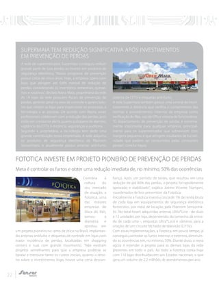 22
Contrária à
cultura do
seu mercado
de atuação, a
Fototica, uma
das maiores
empresas de
ótica do País,
tomou a
dianteira e
apostou em
um projeto pioneiro no ramo de ótica no Brasil, implantan-
do antenas antifurto e etiquetas de controle em lojas com
maior incidência de perdas, localizadas em shopping
centers e ruas com grande movimento. "Não existiam
projetos semelhantes para que a empresa pudesse se
basear e mensurar tanto os custos iniciais, quanto o retor-
no sobre o investimento, logo, houve uma certa descon-
fiança. Após um período de testes, que resultou em uma
redução de até 80% das perdas, o projeto foi rapidamente
aprovado e viabilizado", explica Joemir Vicente Stampini,
coordenador de loss prevention da Fototica.
Inicialmente a Fototica investiu cerca de 1% da renda bruta
de cada loja em equipamentos de segurança eletrônica
fornecidos, por meio de locação, pela Plastrom Sensorma-
tic. No total foram adquiridas antenas Ultra*Line - de duas
a 12 unidades por loja, dependendo do tamanho da entra-
da de cada uma -, etiquetas Ultra*Lock e câmeras para a
criação de um circuito fechado de televisão (CFTV).
Com essas implementações, a Fototica, em pouco tempo, já
conseguiu controlar os furtos internos e externos, diminuin-
do as ocorrências em, no mínimo, 50%. Diante disso, a meta
agora é estender o projeto para as demais lojas da rede
presentes em todo o país. Ao todo a Fototica conta hoje
com 110 lojas distribuídas em seis Estados nacionais, o que
gera um volume de 2,2 milhões de atendimentos por ano.
FOTOTICA INVESTE EM PROJETO PIONEIRO DE PREVENÇÃO DE PERDAS
Meta é controlar os furtos e obter uma redução imediata de, no mínimo, 50% das ocorrências
A rede de supermercados Supermaia conseguiu reduzir
grande parte de suas perdas ao investir em produtos de
segurança eletrônica. “Nosso programa de prevenção
possui cerca de cinco anos. Hoje, a empresa opera com
lojas que atingem até 0,8% mensal de redução de
perdas, considerando os inventários semestrais, quinze-
nais e rotativos”, declara Nayra Maia, proprietária da rede.
As 14 lojas da rede possuem fiscais de prevenção de
perdas, gerente geral na área de controle e gerenciado-
res que visitam as lojas para inspecionar os processos, a
tecnologia e as pessoas. De acordo com Nayra, esses
profissionais colaboram com a redução das perdas, pois
estão em constante alerta quanto a disparos de alarmes,
vigilância do CFTV à distância, seguranças e auditoria.
Segundo a proprietária, a tecnologia tem dado uma
grande contribuição nessa empreitada. A rede adquiriu
os produtos de segurança eletrônica da Plastrom
Sensormatic e atualmente possui antenas anti-furto,
sistema de CFTV e etiquetas anti-furto.
A rede Supermaia também possui uma central de moni-
toramento à distância que verifica o cumprimento das
normas e procedimentos internos da empresa como
verificação de filas, uso de EPIs e vistoria de funcionários.
“O departamento de prevenção de perdas é extrema-
mente importante para qualquer empresa, principal-
mente para os supermercados que sobrevivem com
margens pequenas e que atingem resultados de lucrati-
vidade que podem ser consumidos pelas constantes
perdas”, conclui Nayra.
SUPERMAIA TEM REDUÇÃO SIGNIFICATIVA APÓS INVESTIMENTOS
EM PREVENÇÃO DE PERDAS
 