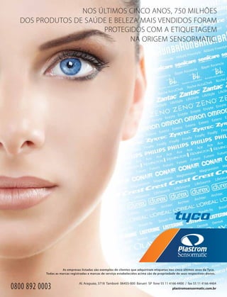 NOS ÚLTIMOS CINCO ANOS, 750 MILHÕES
DOS PRODUTOS DE SAÚDE E BELEZA MAIS VENDIDOS FORAM
PROTEGIDOS COM A ETIQUETAGEM
NA ORIGEM SENSORMATIC.
As empresas listadas são exemplos de clientes que adquiriram etiquetas nos cinco últimos anos da Tyco.
Todas as marcas registradas e marcas de serviço estabelecidos acima são de propriedade de seus respectivos donos.
plastromsensormatic.com.br
Al. Araguaia, 3718 Tamboré 06455-000 Barueri SP fone 55 11 4166 4400 / fax 55 11 4166 4464
0800 892 0003
 