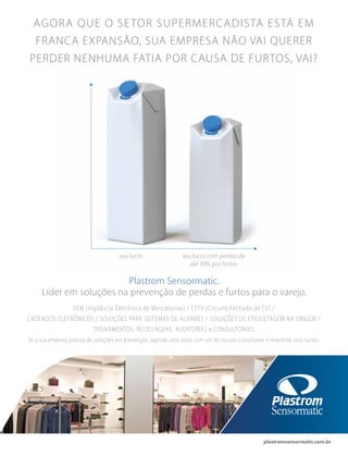 plastromsensormatic.com.br
Plastrom Sensormatic.
Líder em soluções na prevenção de perdas e furtos para o varejo.
VEM (Vigilância Eletrônica de Mercadorias) / CFTV (Circuito Fechado de TV) /
CADEADOS ELETRÔNICOS / SOLUÇÕES PARA SISTEMAS DE ALARMES / SOLUÇÕES DE ETIQUETAGEM NA ORIGEM /
TREINAMENTOS, RECICLAGENS, AUDITORIAS e CONSULTORIAS.
Se a sua empresa precisa de soluções em prevenção, agende uma visita com um de nossos consultores e maximize seus lucros.
AGORA QUE O SETOR SUPERMERCADISTA ESTÁ EM
FRANCA EXPANSÃO, SUA EMPRESA NÃO VAI QUERER
PERDER NENHUMA FATIA POR CAUSA DE FURTOS, VAI?
seu lucro seu lucro com perdas de
até 30% por furtos
 