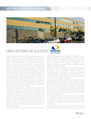 HISTÓRIA: PLASTROM SENSORMATIC
5
Quando eles começaram, a Plastrom não passava de um
sonho. Eram cinco profissionais de engenharia e adminis-
tração, os cinco sonhando com o sucesso de uma oportuni-
dade no mercado brasileiro de segurança eletrônica. Na
época, o ano de 1987, Francisco Oliva, Augusto Zanella,
Ricardo Noda, Heitor Fumis e Ruy Chaves sabiam que
tinham nas mãos um produto inédito no país - a etiqueta
eletrônica, dispositivo que podia ser colocado em merca-
dorias e disparar um alarme caso elas fossem removidas da
loja. Para iniciar a operação, a única possibilidade que
existia era comprar e comercializar. Os sócios compraram o
primeiro lote, com cerca de 300 etiquetas anti-furto, da
norte-americana Sensormatic, líder mundial no segmento
de segurança eletrônica, e não demoraram a revendê-las.
Foi o suficiente para os sócios decidirem que valia a pena
fabricar e vender um produto similar.
A fábrica foi instalada numa casa de Raul Higuchi, amigo de
Ricardo, que tinha as características necessárias para
comportar a sede da empresa. Os cinco sócios decidiram
começar enviando uma mala direta a 200 clientes em
potencial e foi assim que o primeiro deles apareceu: era
uma loja chamada Megalot, cujo gerente fez o primeiro
pedido da Plastrom.“No início, ficamos animados, depois da
Megalot, vieram mais dois clientes. Mas depois desses, as
vendas pararam e a preocupação começou a bater à nossa
porta”, recorda Ruy.
Oliva, o conselheiro do grupo, foi procurado então em
busca de um palpite. Sua sugestão foi que eles fizessem
demonstrações dos produtos, já que eram novos e desco-
nhecidos no Brasil. “Instalávamos o produto como demons-
tração nas lojas, cobrando apenas um aluguel. Foi um
negócio fantástico”, destaca Heitor. O primeiro grande
cliente foi a Lojas Americanas.
Após um período de mudanças de moeda e de governo,
em 1990, os executivos decidiram tornar-se parceiros da
Sensormatic para comercializar os demais produtos da
empresa e ampliar sua atuação no mercado brasileiro. E em
1991 foi formada a joint-venture entre as duas empresas
com o nome de Plastrom Sensormatic.
Depois disso, a sede original da empresa começou a ficar
pequena devido à grande demanda de pedidos. A solução
imediata foi mudar para uma casa maior, em Santo André.
Na mesma época, a empresa introduziu a tecnologia
acusto-magnética (Ultramax) no Brasil. Não demorou para
que a sede de Santo André também ficasse pequena e a
empresa tivesse de mudar-se para Barueri, no ano 2000,
sede atual desde então.
“Nessa época, fechamos um dos negócios mais importan-
tes da empresa: o sistema de CFTV das refinarias da Petro-
brás. Demorou algum tempo, mais foi gratificante, pois
enfrentamos uma grande concorrência e ganhamos”, expli-
ca Augusto.
Ano após ano, a empresa cresce regularmente e hoje
domina 70% do mercado nacional de segurança eletrônica.
UMA HISTÓRIA DE SUCESSO
 