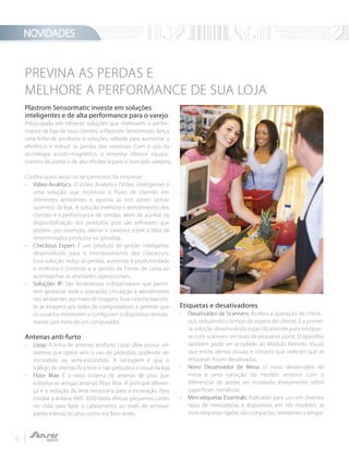 NOVIDADES
6
PREVINA AS PERDAS E
MELHORE A PERFORMANCE DE SUA LOJA
Plastrom Sensormatic investe em soluções
inteligentes e de alta performance para o varejo
Preocupada em oferecer soluções que melhorem a perfor-
mance da loja de seus clientes, a Plastrom Sensormatic lança
uma linha de produtos e soluções voltada para aumentar a
eficiência e reduzir as perdas dos varejistas. Com o uso da
tecnologia acusto-magnético, a empresa oferece equipa-
mentos de ponta e de alta eficiência para o mercado varejista.
Confira quais serão os lançamentos da empresa:
- Vídeo Analitycs: O Video Analytics (Vídeo inteligente) é
uma solução que monitora o fluxo de clientes em
diferentes ambientes e aponta as hot zones (zonas
quentes) da loja. A solução melhora o atendimento dos
clientes e a performance de vendas, além de auxiliar na
disponibilização dos produtos, pois são softwares que
podem, por exemplo, alertar o varejista sobre a falta de
determinados produtos na gôndola.
- Checkout Expert: É um produto de gestão inteligente
desenvolvido para o monitoramento dos checkouts.
Essa solução reduz as perdas, aumenta a produtividade
e melhora o controle e a gestão da frente de caixa ao
acompanhar as atividades operacionais.
- Soluções IP: São ferramentas indispensáveis que permi-
tem gerenciar toda a operação, circulação e atendimento
nos ambientes por meio de imagens. Esse sistema transmi-
te as imagens por redes de computadores e permite que
os usuários monitorem e configurem o dispositivo remota-
mente, por meio de um computador.
Antenas anti-furto
- Loop: A linha de antenas antifurto Loop Ultra possui um
sistema que opera sem o uso de pedestais, podendo ser
escondido ou semi-escondido. A vantagem é que o
tráfego de clientes fica livre e não prejudica o visual da loja.
- Floor Max: É o novo sistema de antenas de piso, que
substitui as antigas antenas Floor Max. A principal diferen-
ça é a redução da área necessária para a escavação. Para
instalar a antena AMS 3030 basta efetuar pequenos cortes
no chão para fazer o cabeamento, ao invés de remover
partes inteiras do piso, como era feito antes.
Etiquetas e desativadores
- Desativador de Scanners: Acelera a operação de check-
out, reduzindo o tempo de espera do cliente. É a primei-
ra solução desenvolvida especificamente para integrar-
se com scanners verticais de pequeno porte. O aparelho
também pode ser acoplado ao Módulo Remoto Visual,
que emite alertas visuais e sonoros que indicam que as
etiquetas foram desativadas.
- Novo Desativador de Mesa: O novo desativador de
mesa é uma variação do modelo anterior com o
diferencial de poder ser instalado diretamente sobre
superfícies metálicas.
- Mini-etiquetas Essentials: Indicadas para uso em diversos
tipos de mercadorias e disponíveis em três modelos, as
mini-etiquetas rígidas são compactas, resistentes a tempe-
 