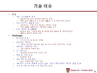기술 이슈
•   특징
     –   다른 시스템과의 차이
          •   잡음에 따른 센서 데이터의 에러처리 문제
          •   범위 질의 , 확률이나 근사 질의 : SQL 문 + 추가적인 쿼리 연산자
     –   지속기간이나 샘플링 빈도
          •   연속적이고 , 오랜 시간 작동하는 데이터 스트림
          •   주변 상황을 관찰하거나 , 예외적인 상황을 보고
     –   추상 데이터 형 (ADT)
          •   통제 된 접근 , 사전에 정의 된 함수를 통해 캡슐화 된 데이터에 접근
          •   ADT 는 물리적 센서와 연관
•   Challenges
     –   일시적인 특성
          •   노드의 소모 및 링크의 사라짐
     –   연속적인 데이터
          •   새로운 데이터의 연속적인 센싱 및 오직 추가만 이루어지는 스트림
     –   네트워크 내에서의 처리
          •   커뮤니케이션 비용의 감소
     –   긴 지연시간
          •   데이터에 접근하기까지 시간이 소요
     –   한정 된 저장 공간
          •   통계적인 요약
     –   센싱 테스킹 상호작용
          •   성능 , 작업처리량 , 처리 지연
     –   네트워크 구조의 변화와 손실이 많은 커뮤니케이션에서 데이터 병합 문제
     –   시간 동기화 및 오랜 시간 작동하는 질의


                                                         16
 