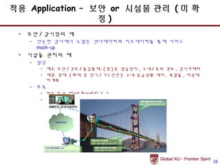 적용 Application – 보안 or 시설물 관리 ( 미 확
                  정)
 •   보안 / 감시망의 예
     – 단순한 감시에서 수많은 센서데이터와 지도데이터를 통해 서비스
       mash-up
 •   시설물 관리의 예
     – 빌딩
        • 예 1: 보안 / 경보 / 출입통제 : ( 창 ) 문 잠금장치 , 구내 / 옥외 경보 , 감시카메라
        • 예 2: 방재 ( 화재 및 전기 / 가스안전 ): 구내 응급상황 대처 , 폭발물 , 비상대
          피계획
     – 토목
        • 활용 효과 (Cost-Benefit) 가 큼
        • 예 : 건축구조물 상태관리 및 실시간 모니터링




                                                                    18
 