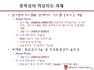 중복성이 의심되는 과제

• 감시정보시스템용 임베디드 시스템 ( 보드 ) 개발
 – Known Facts:
    • 연구내용 : 200MHz ARM9 CPU 이용하여 터미널서버 , 오디오
      서버 , 경보시스템을 위한 임베디드시스템 보드와 운영체제
      개발 .
    • 개발기간 : 2004/3~2005/2
 – 위 프로젝트와의 차별점
    • Web 연동이 기본 전제가 됨
    • 국제 표준에 의거함
    • 능동적으로 기기동작이 가능함
• 과제명 : 영상감시기술 및 로봇통합경비 솔루션
 – Known Facts
    • 개발기간 : 2006/11~2011/1
 – 위 프로젝트와의 차별점
    • 영상감시 뿐만 아니라 다양한 Sensor 데이터를 활용
                                                23
 