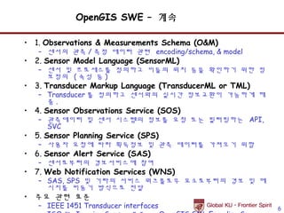 OpenGIS SWE – 계속

• 1. Observations & Measurements Schema (O&M)
   – 센서의 관측 / 측정 데이터 관련 encoding/schema, & model
• 2. Sensor Model Language (SensorML)
   – 센서 및 프로세스를 정의하고 이들의 위치 등을 확인하기 위한 정
     보정의 ( 속성 등 )
• 3. Transducer Markup Language (TransducerML or TML)
   – Transducer 를 정의하고 센서와의 실시간 정보교환이 가능하게 해
     줌.
• 4. Sensor Observations Service (SOS)
   – 관측데이터 및 센서 시스템의 정보를 요청 또는 필터링하는 API,
     SVC
• 5. Sensor Planning Service (SPS)
   – 사용자 요청에 따라 획득정보 및 관측 데이터를 가져오기 위함
• 6. Sensor Alert Service (SAS)
   – 센서로부터의 경보서비스에 참여
• 7. Web Notification Services (WNS)
   – SAS, SPS 및 기타의 서비스 워크플로우 요소로부터의 경보 및 메
     시지를 비동기 방식으로 전달
• 주요 관련 표준
   – IEEE 1451 Transducer interfaces                    6
 