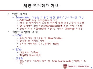 제안 프로젝트 개요
• 제안 과제 :
  – Sensor Web 기술을 이용한 종합 관측 / 감시시스템 개발
    •   OGC SWE 표준 프레임워크에 기반
    •   센서 및 멀티미디어 스트림 데이터 통합 관측 / 감시 시스템
    •   웹 상에서의 상호운영 (interoperable) 분산 관리 시스템
    •   상품화 추구 + (GeoWeb 포털 및 서비스 Mash-up 추구 )
• 개발시스템의 구성
  – H/W:
    •   용도에 따른 센서모듈 및 Base Station
    •   감시망 및 비디오 서버
    •   유무선 네트워크 ( 근 , 원거리 test)
    •   …
  – S/W:
    • 개발도구 : C/Java
    • TinyOS, Linux 환경
  – 산출물
    • 관측 / 감시 시스템 : 장비 및 S/W Source code ( 개발문서 포
      함)
                                                    8
 