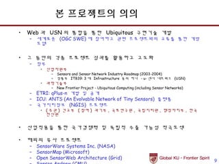 본 프로젝트의 의의
•   Web 과 USN 의 통합을 통한 Ubiquitous 구현기술 개발
    – 세계표준 (OGC SWE) 에 참여하고 관련 프로젝트와의 교류를 통한 개방
      모델

•   그 동안의 각종 프로젝트 성과를 활용하고 고도화
    – 정부
        • 산업자원부
            –   Sensors and Sensor Network Industry Roadmap (2003-2004)
            –   정통부 IT839: 3 대 Infrastructure 중의 하나 - u- 센서 네트워크 (USN)
        • 과학기술부
            –   New Frontier Project - Ubiquitous Computing (including Sensor Networks)
    – ETRI: qPlus-n 개발 및 공개
    – ICU: ANTS (An Evolvable Network of Tiny Sensors) 플랫폼
    – 국가지리정보 (NGIS) 프로젝트
        • ( 주관 ) 건교부 ( 참여 ) 과기부 , 국토연구원 , 국립지리원 , 행정자치부 , 한국
          전산원


•   산업적용을 통한 국가경쟁력 및 독립적 수출 가능성 적극모색

•   해외의 유사 프로젝트
    – SensorWare Systems Inc. (NASA)
    – SensorMap (Microsoft)
    – Open SensorWeb Architecture (Grid)
                                                                                          9
 
