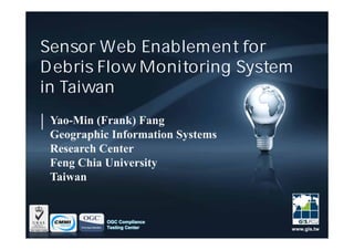 Sensor Web Enablement for
Debris Flow Monitoring System
in Taiwan
 Yao-Min (Frank) Fang
 Geographic Information Systems
 Research Center
 Feng Chia University
 Taiwan


           OGC Compliance
           Testing Center         www.gis.tw
 