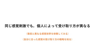 同じ感覚刺激でも，個人によって受け取り方が異なる
〈普段と異なる感覚世界を体験してみる〉
〈自分に合った感覚の受け取り方の戦略を知る〉
 
