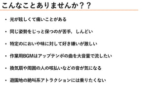 • 光が眩しくて痛いことがある
• 同じ姿勢をじっと保つのが苦手，しんどい
• 特定のにおいや味に対して好き嫌いが激しい
• 作業用BGMはアップテンポの曲を大音量で流したい
• 換気扇や周囲の人の咳払いなどの音が気になる
• 遊園地の絶叫系アトラクションには乗りたくない
こんなことありませんか？？
 
