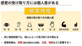 感 覚 特 性
感覚の受け取り方には個人差がある
感覚の受け取り方の個人差
視 覚 聴 覚 嗅 覚 味 覚 触 覚 固有受容覚 前庭覚
• 同じ感覚刺激でも，個人によって受け取り方が異なる
• 感覚刺激は，覚醒 (脳の目覚めの状態)，注意，情動などに影響する！
 