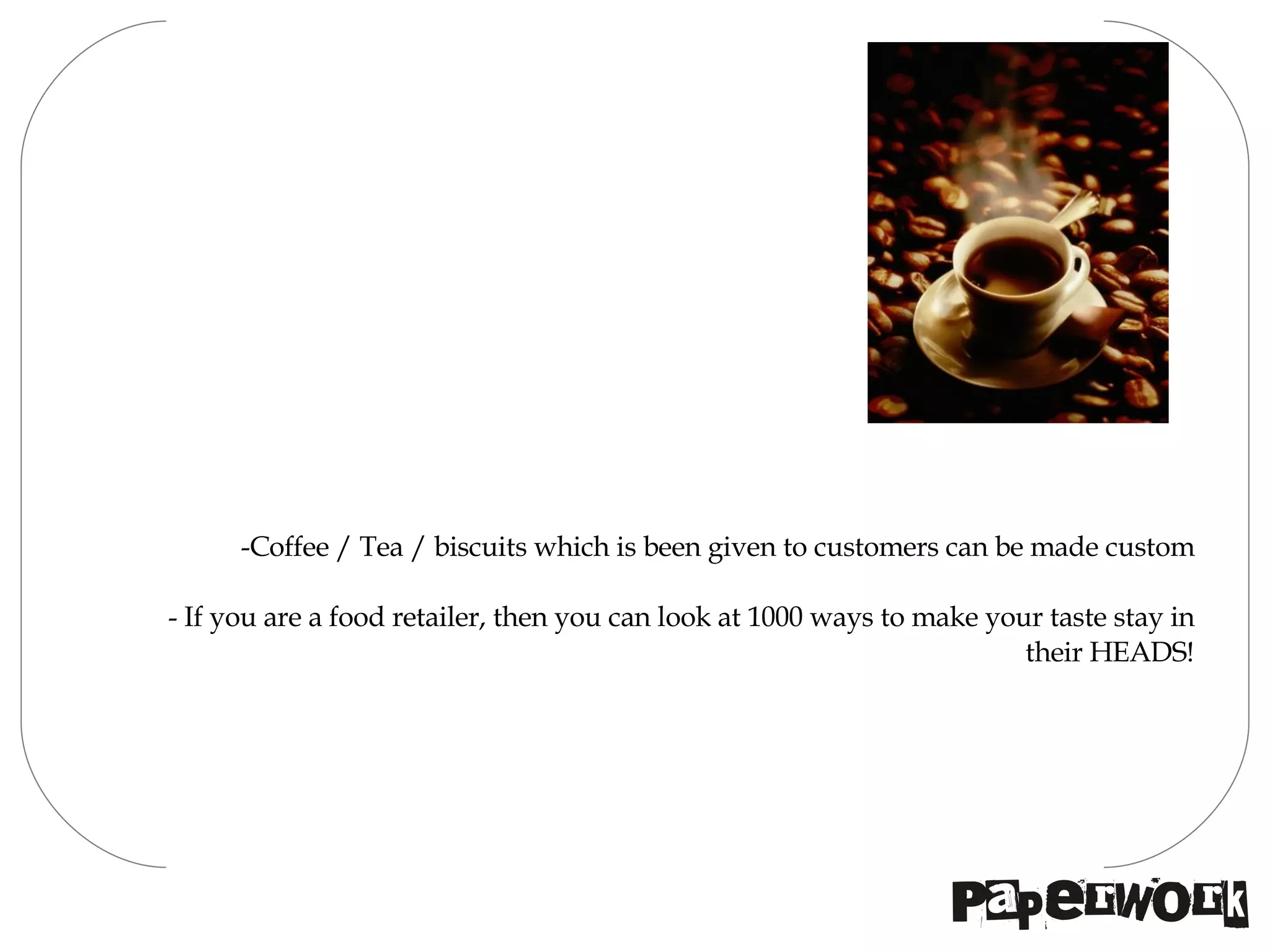 Coffee / Tea / biscuits which is been given to customers can be made custom If you are a food retailer, then you can look at 1000 ways to make your taste stay in their HEADS! 