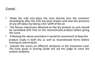 Contd..
• Shake the milk and place the nose directly over the container
immediately after the milk has been shaken and note the presence
of any off-odour by taking a full 'whiff of the air.
• The flavour impression obtained on the dry product as such should
be correlated with that on the reconstituted product before giving
the score.
• Following the above procedure it would be convenient to keep the
product ready in both dry as well as reconstituted forms before
starting its examination.
• Indicate the scores on different attributes in the Evaluation Card.
The hints given in Scoring Guide will aid the judge to score the
product properly.
 