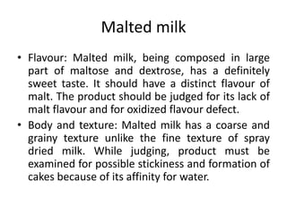 Malted milk
• Flavour: Malted milk, being composed in large
part of maltose and dextrose, has a definitely
sweet taste. It should have a distinct flavour of
malt. The product should be judged for its lack of
malt flavour and for oxidized flavour defect.
• Body and texture: Malted milk has a coarse and
grainy texture unlike the fine texture of spray
dried milk. While judging, product must be
examined for possible stickiness and formation of
cakes because of its affinity for water.
 