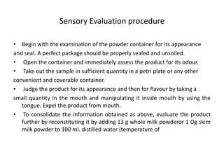 Sensory Evaluation procedure
• Begin with the examination of the powder container for its appearance
and seal. A perfect package should be properly sealed and unsoiled.
• Open the container and immediately assess the product for its odour.
• Take out the sample in sufficient quantity in a petri plate or any other
convenient and coverable container.
• Judge the product for its appearance and then for flavour by taking a
small quantity in the mouth and manipulating it inside mouth by using the
tongue. Expel the product from mouth.
• To consolidate the information obtained as above, evaluate the product
further by reconstituting it by adding 13 g whole milk powderor 1 Og skim
milk powder to 100 ml. distilled water (temperature of
 