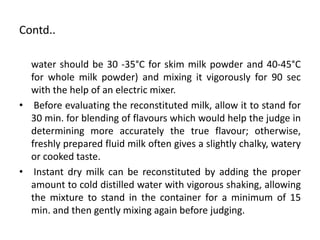 Contd..
water should be 30 -35°C for skim milk powder and 40-45°C
for whole milk powder) and mixing it vigorously for 90 sec
with the help of an electric mixer.
• Before evaluating the reconstituted milk, allow it to stand for
30 min. for blending of flavours which would help the judge in
determining more accurately the true flavour; otherwise,
freshly prepared fluid milk often gives a slightly chalky, watery
or cooked taste.
• Instant dry milk can be reconstituted by adding the proper
amount to cold distilled water with vigorous shaking, allowing
the mixture to stand in the container for a minimum of 15
min. and then gently mixing again before judging.
 