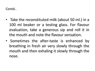 Contd..
• Take the reconstituted milk (about 50 ml.) in a
100 ml beaker or a testing glass. For flavour
evaluation, take a generous sip and roll it in
the mouth and note the flavour sensation.
• Sometimes the after-taste is enhanced by
breathing in fresh air very slowly through the
mouth and then exhaling it slowly through the
nose.
 