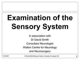 Examination of the
Sensory System
In association with
Dr David Smith
Consultant Neurologist
Walton Centre for Neurology
and Neurosurgery
10/13/2011 © Clinical Skills Resource Centre, University of Liverpool, UK 110/13/2011 © Clinical Skills Resource Centre, University of Liverpool, UK
 