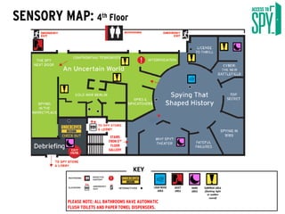 SENSORY MAP: 4th Floor
PLEASE NOTE: ALL BATHROOMS HAVE AUTOMATIC
FLUSH TOILETS AND PAPER TOWEL DISPENSERS.
KEY
STAIRS
FROM 5TH
FLOOR
GALLERY
SURPRISE AREA
(flashing light
or sudden
sound)
QUIET
AREA
LOUD NOISE
AREA
DARK
AREA