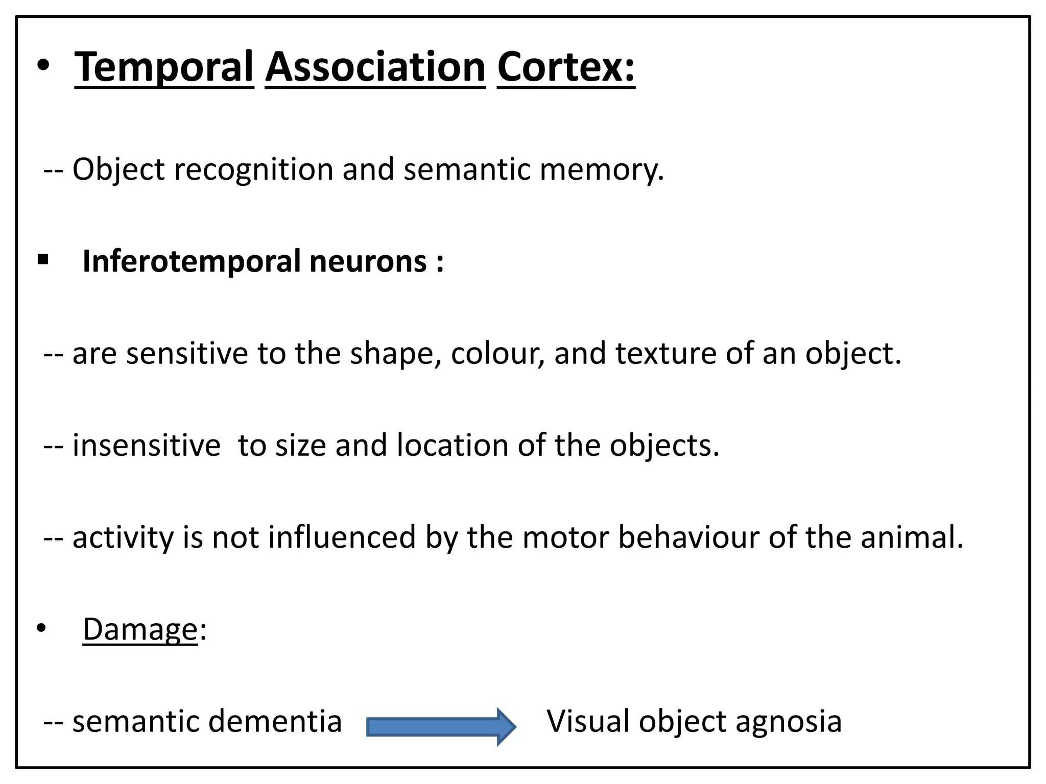 • Temporal Association Cortex:
-- Object recognition and semantic memory.
 Inferotemporal neurons :
-- are sensitive to the shape, colour, and texture of an object.
-- insensitive to size and location of the objects.
-- activity is not influenced by the motor behaviour of the animal.
• Damage:
-- semantic dementia Visual object agnosia
 