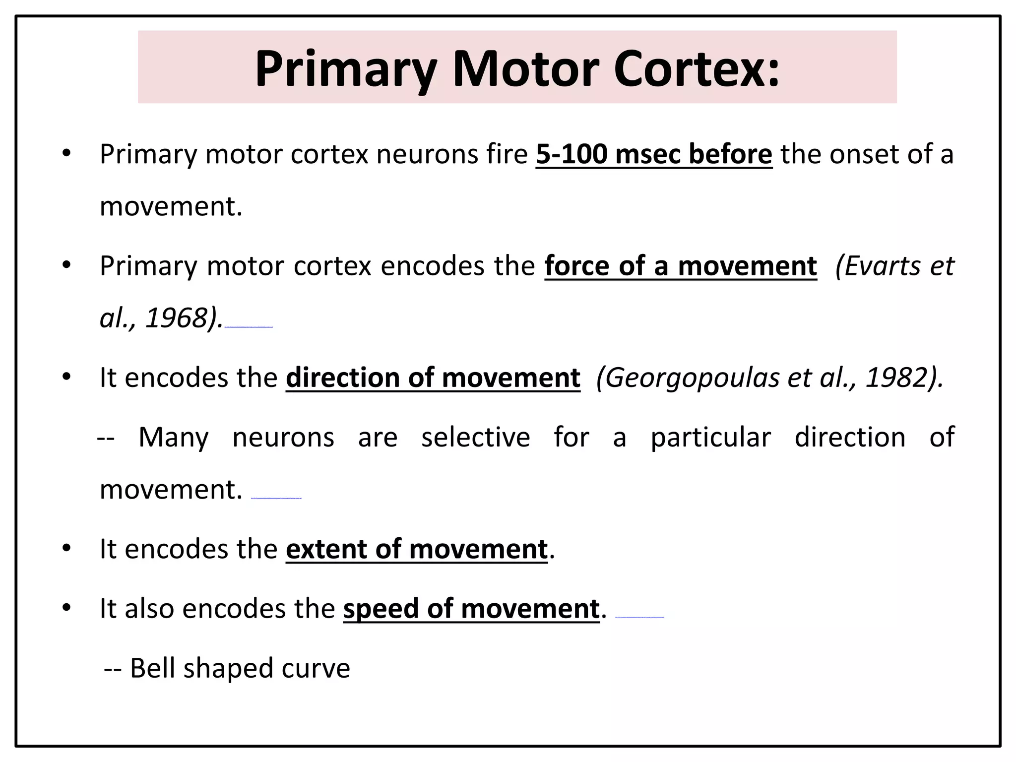 Primary Motor Cortex:
• Primary motor cortex neurons fire 5-100 msec before the onset of a
movement.
• Primary motor cortex encodes the force of a movement (Evarts et
al., 1968).file:///D:/Presentation%20on%20Movement/Videos/1.Force%20of%20movement.swf
• It encodes the direction of movement (Georgopoulas et al., 1982).
-- Many neurons are selective for a particular direction of
movement. file:///D:/Presentation%20on%20Movement/Videos/2.Direction%20of%20mov ement.swf
• It encodes the extent of movement.
• It also encodes the speed of movement. file:///D:/Presentation%20on%20Movement/Videos/3.Speed%20of%20movement.swf
-- Bell shaped curve
 