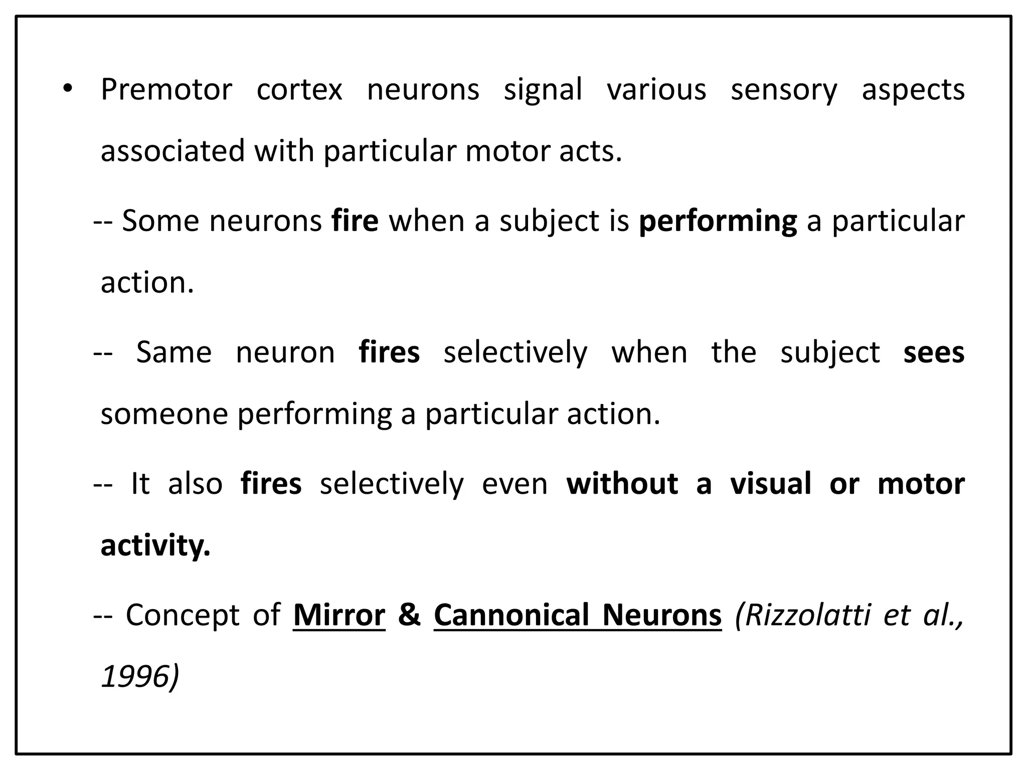g• Premotor cortex neurons signal various sensory aspects
associated with particular motor acts.
-- Some neurons fire when a subject is performing a particular
action.
-- Same neuron fires selectively when the subject sees
someone performing a particular action.
-- It also fires selectively even without a visual or motor
activity.
-- Concept of Mirror & Cannonical Neurons (Rizzolatti et al.,
1996)
 