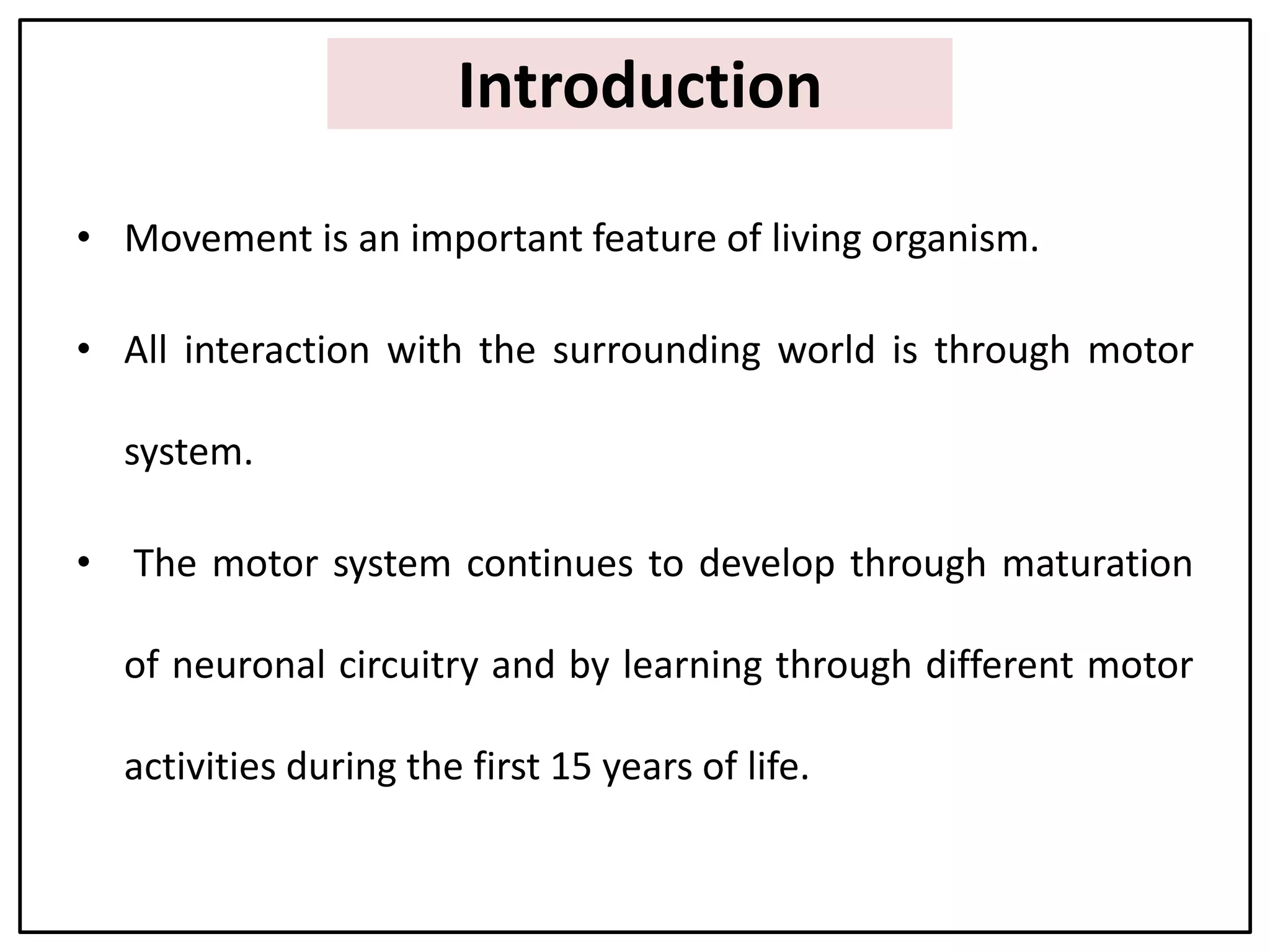 Introduction
• Movement is an important feature of living organism.
• All interaction with the surrounding world is through motor
system.
• The motor system continues to develop through maturation
of neuronal circuitry and by learning through different motor
activities during the first 15 years of life.
 