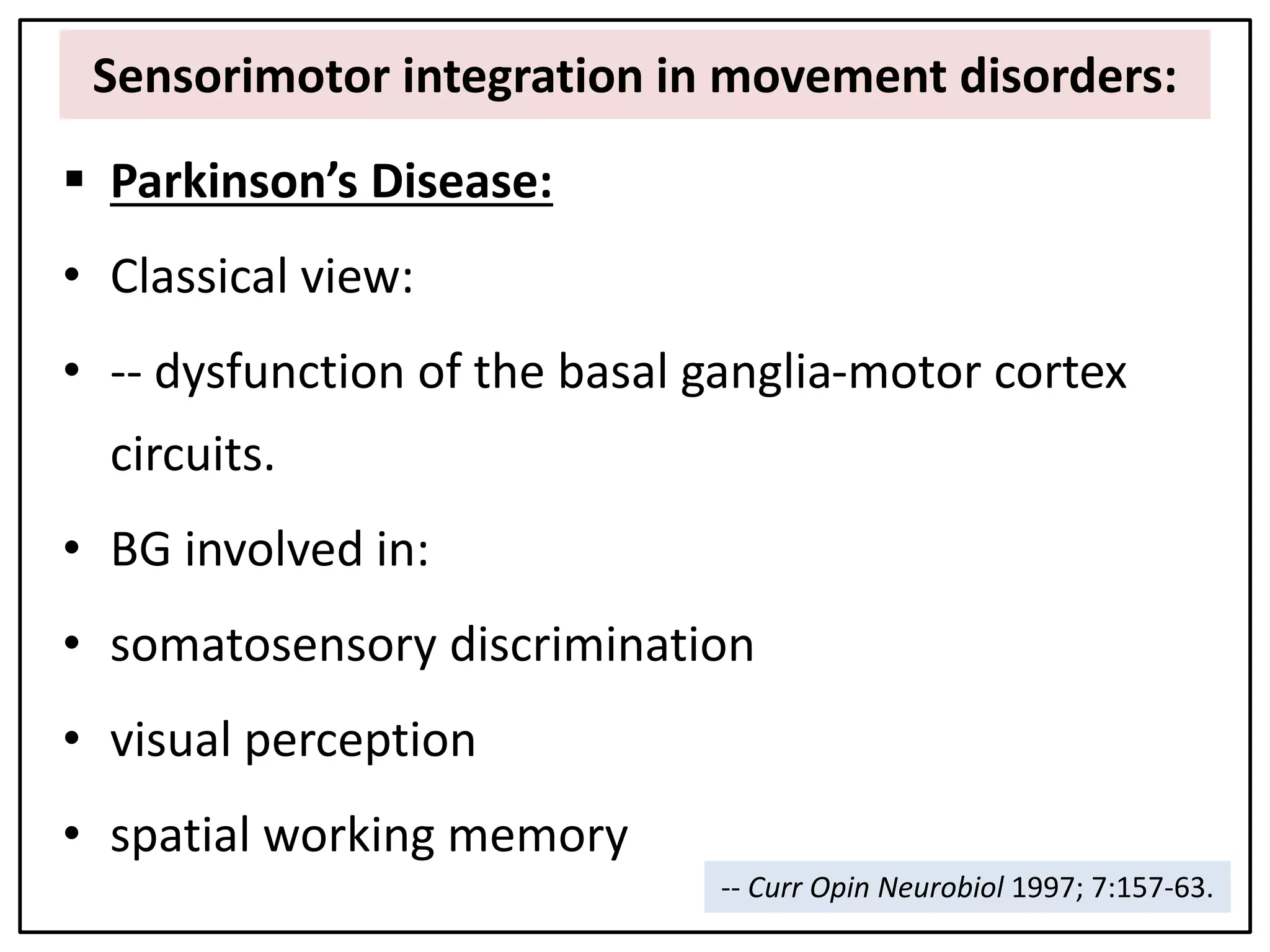 Sensorimotor integration in movement disorders:
 Parkinson’s Disease:
• Classical view:
• -- dysfunction of the basal ganglia-motor cortex
circuits.
• BG involved in:
• somatosensory discrimination
• visual perception
• spatial working memory
-- Curr Opin Neurobiol 1997; 7:157-63.
 