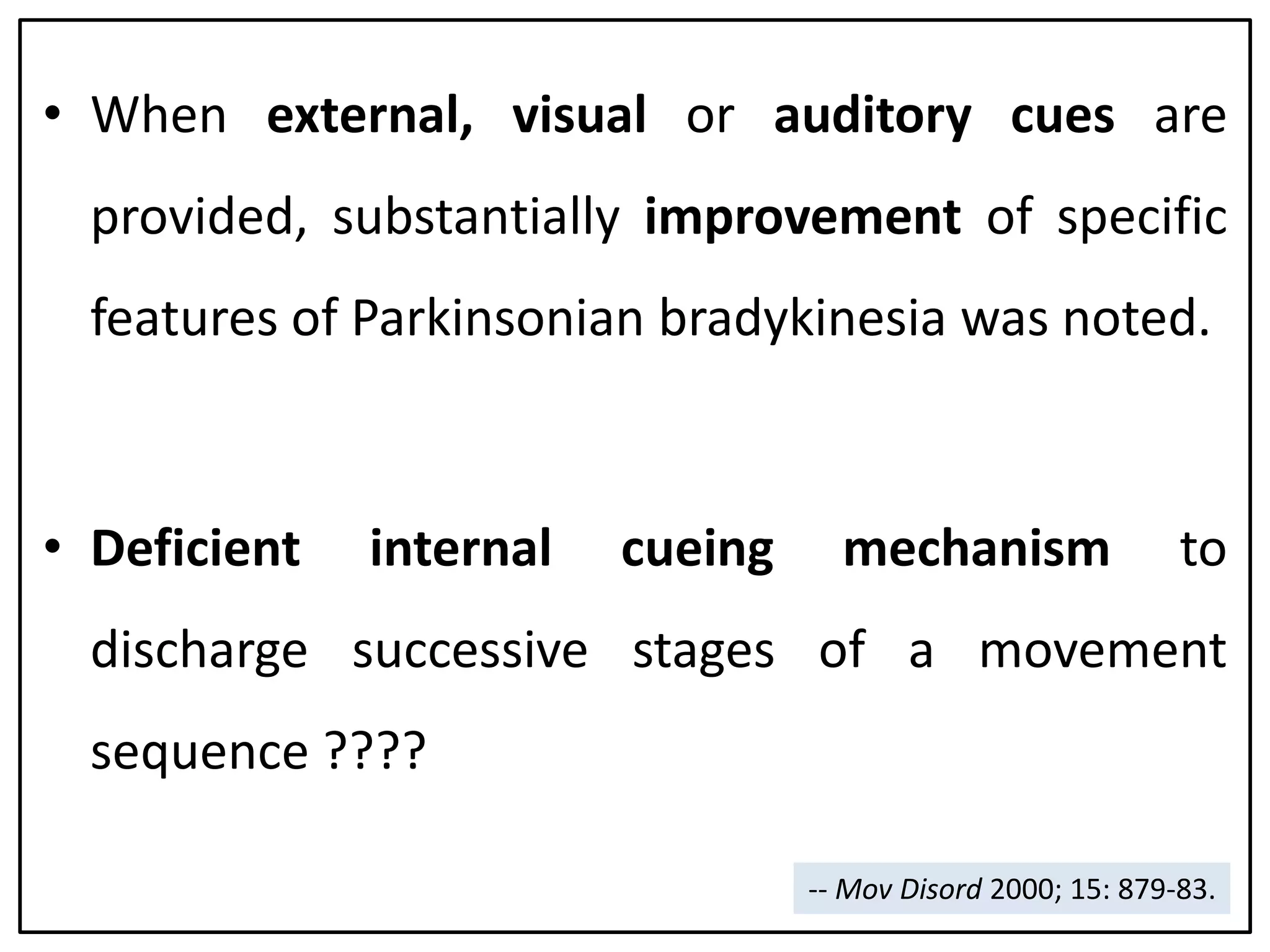 • When external, visual or auditory cues are
provided, substantially improvement of specific
features of Parkinsonian bradykinesia was noted.
• Deficient internal cueing mechanism to
discharge successive stages of a movement
sequence ????
-- Mov Disord 2000; 15: 879-83.
 