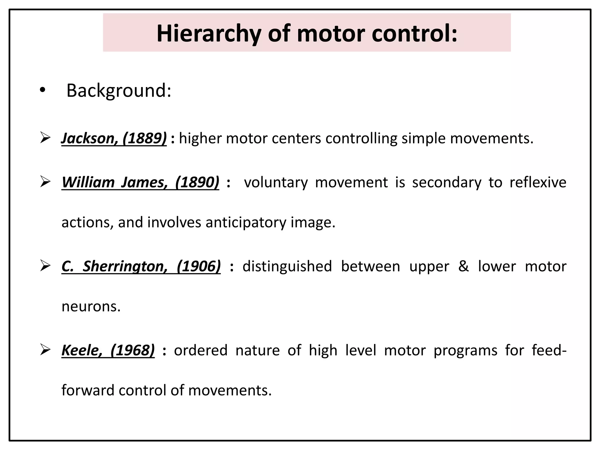 Hierarchy of motor control:
• Background:
 Jackson, (1889) : higher motor centers controlling simple movements.
 William James, (1890) : voluntary movement is secondary to reflexive
actions, and involves anticipatory image.
 C. Sherrington, (1906) : distinguished between upper & lower motor
neurons.
 Keele, (1968) : ordered nature of high level motor programs for feed-
forward control of movements.
 