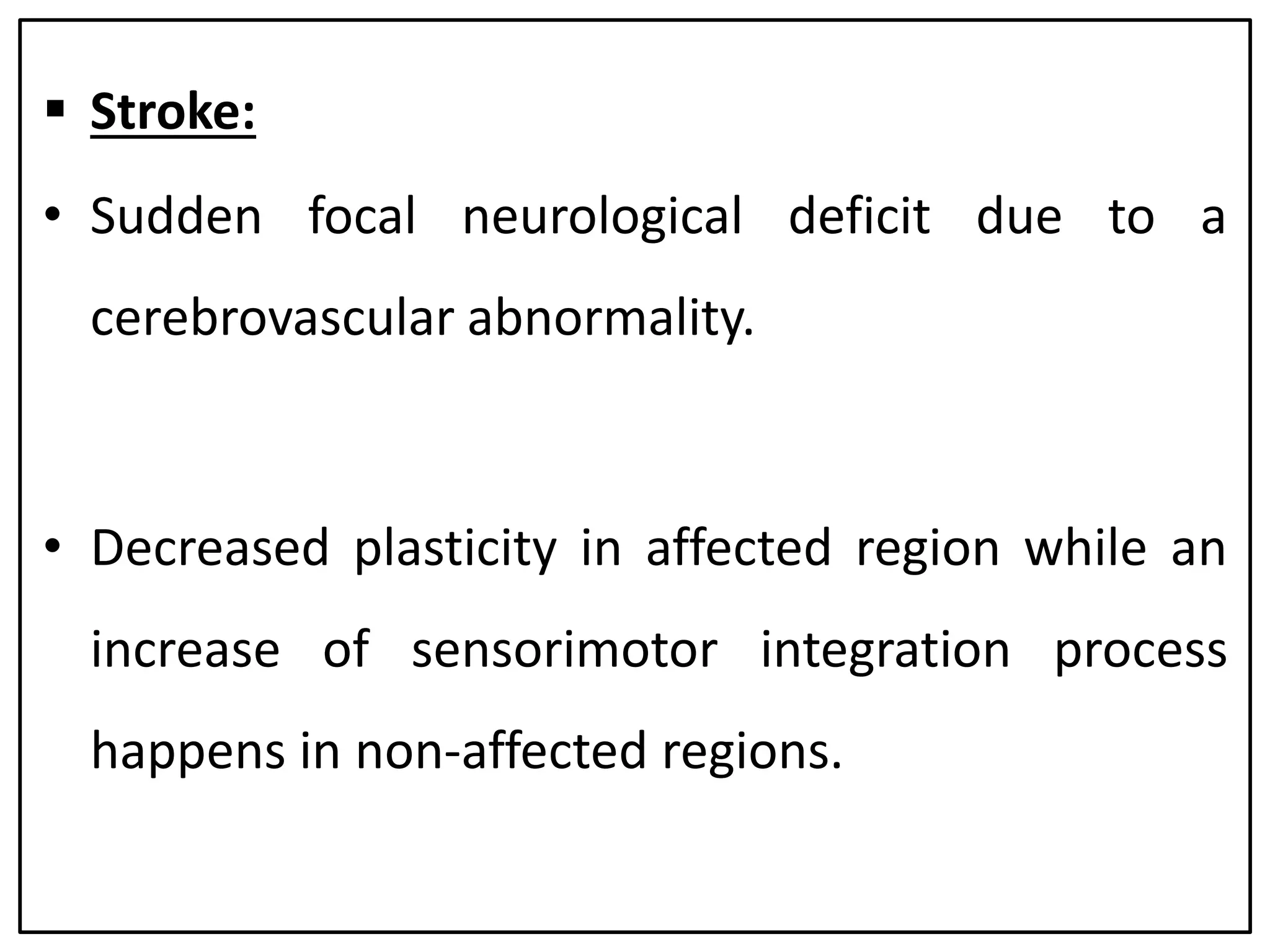  Stroke:
• Sudden focal neurological deficit due to a
cerebrovascular abnormality.
• Decreased plasticity in affected region while an
increase of sensorimotor integration process
happens in non-affected regions.
 