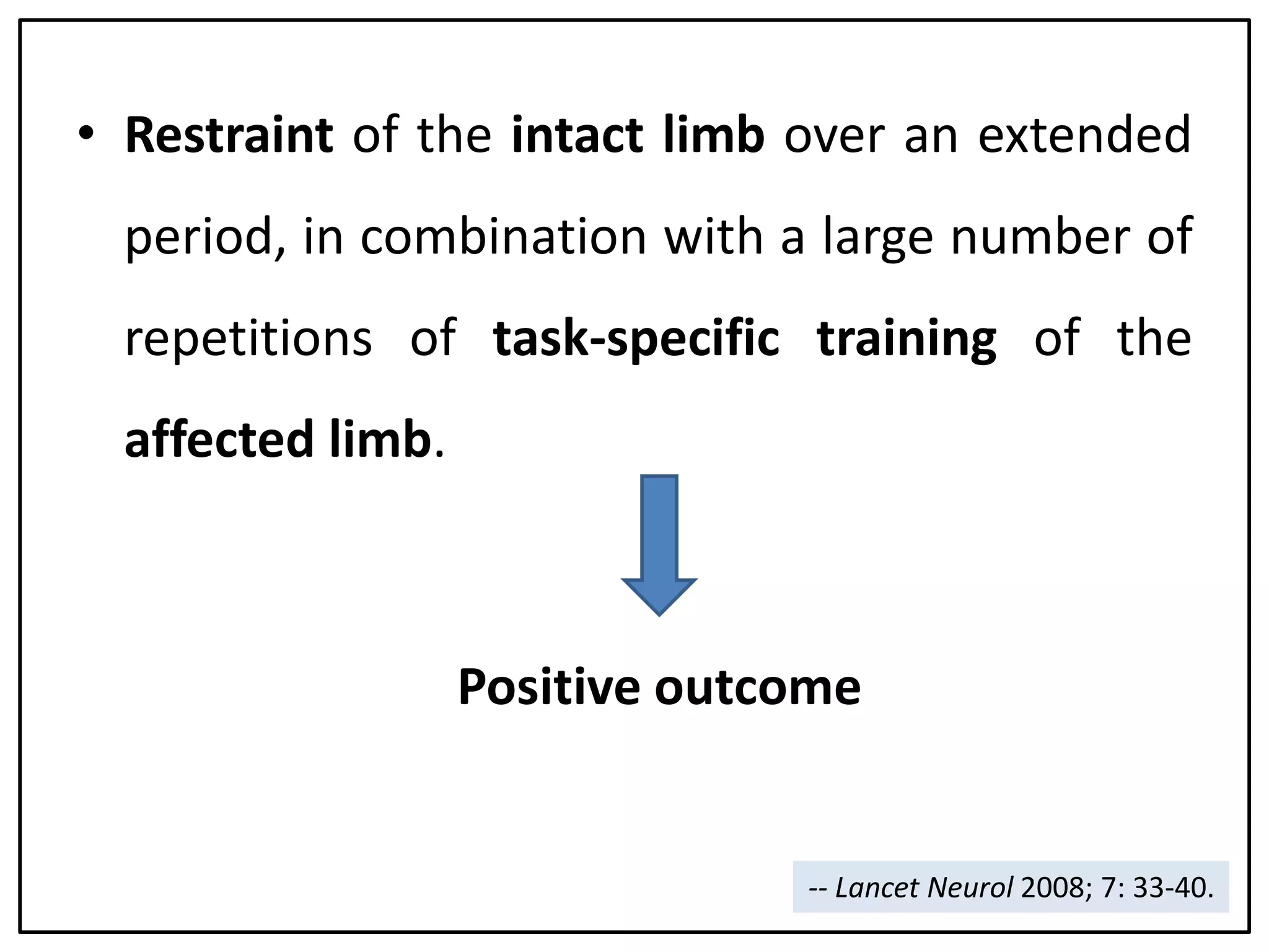 • Restraint of the intact limb over an extended
period, in combination with a large number of
repetitions of task-specific training of the
affected limb.
Positive outcome
-- Lancet Neurol 2008; 7: 33-40.
 