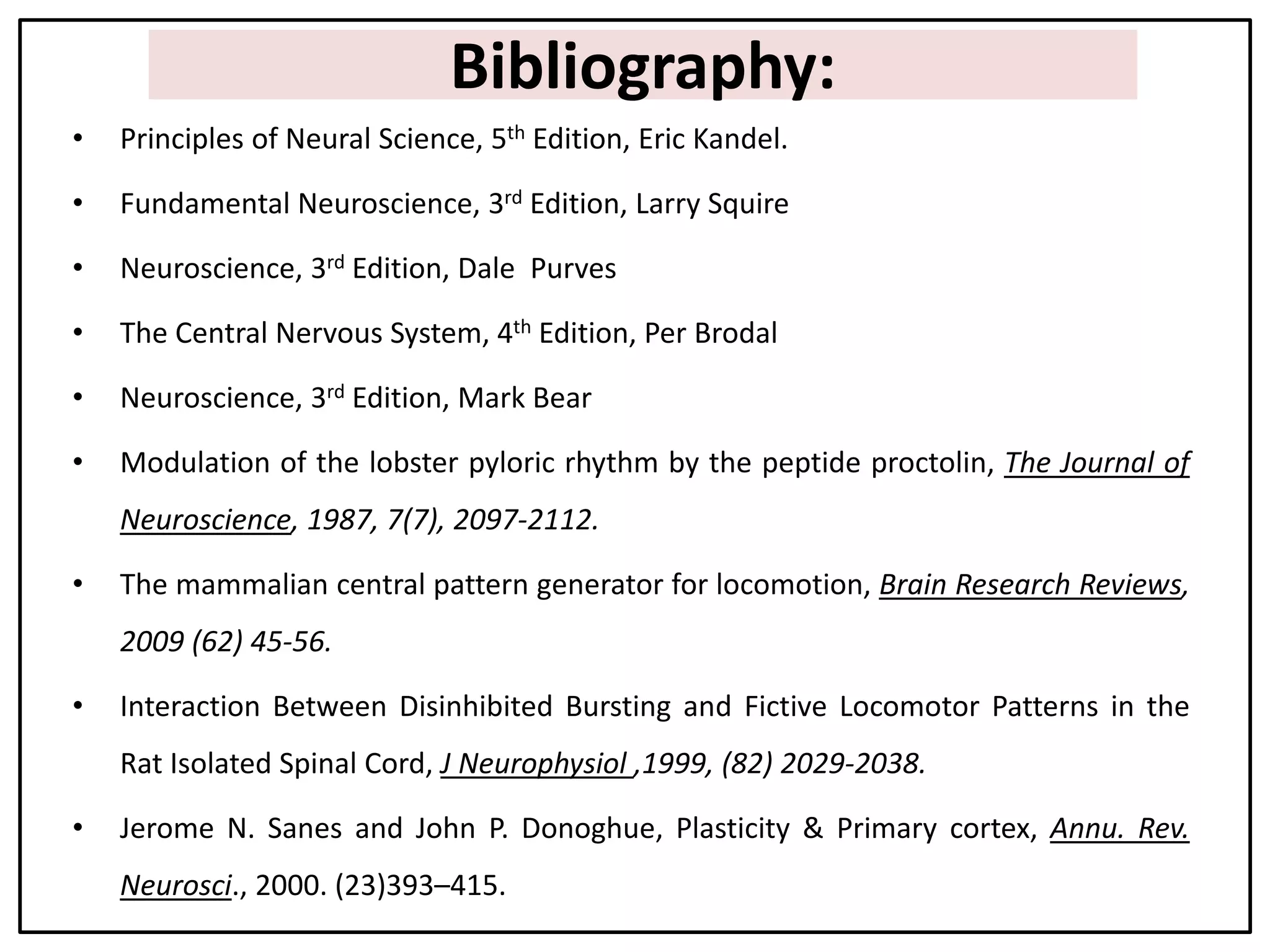 Bibliography:
• Principles of Neural Science, 5th Edition, Eric Kandel.
• Fundamental Neuroscience, 3rd Edition, Larry Squire
• Neuroscience, 3rd Edition, Dale Purves
• The Central Nervous System, 4th Edition, Per Brodal
• Neuroscience, 3rd Edition, Mark Bear
• Modulation of the lobster pyloric rhythm by the peptide proctolin, The Journal of
Neuroscience, 1987, 7(7), 2097-2112.
• The mammalian central pattern generator for locomotion, Brain Research Reviews,
2009 (62) 45-56.
• Interaction Between Disinhibited Bursting and Fictive Locomotor Patterns in the
Rat Isolated Spinal Cord, J Neurophysiol ,1999, (82) 2029-2038.
• Jerome N. Sanes and John P. Donoghue, Plasticity & Primary cortex, Annu. Rev.
Neurosci., 2000. (23)393–415.
 