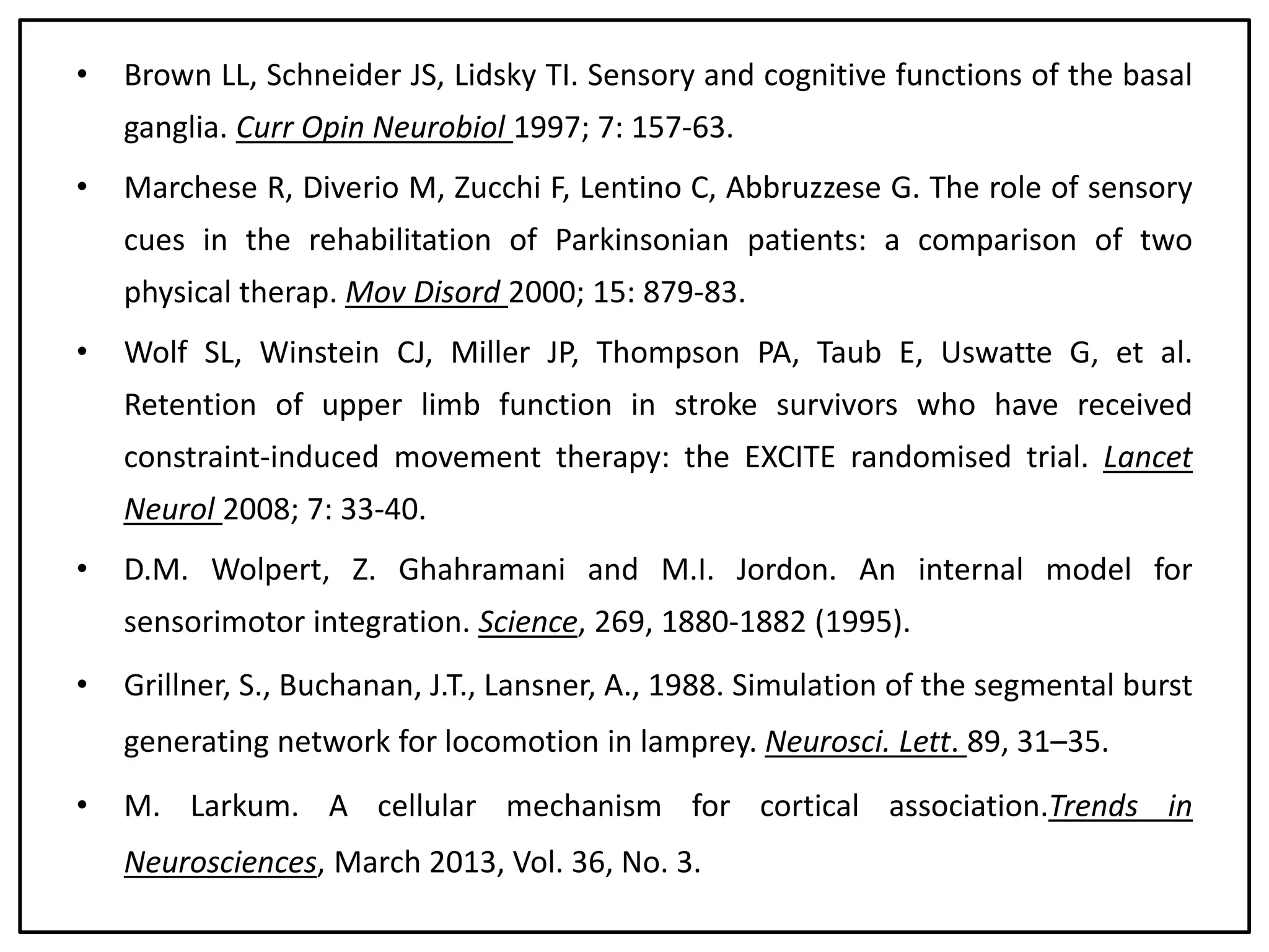 • Brown LL, Schneider JS, Lidsky TI. Sensory and cognitive functions of the basal
ganglia. Curr Opin Neurobiol 1997; 7: 157-63.
• Marchese R, Diverio M, Zucchi F, Lentino C, Abbruzzese G. The role of sensory
cues in the rehabilitation of Parkinsonian patients: a comparison of two
physical therap. Mov Disord 2000; 15: 879-83.
• Wolf SL, Winstein CJ, Miller JP, Thompson PA, Taub E, Uswatte G, et al.
Retention of upper limb function in stroke survivors who have received
constraint-induced movement therapy: the EXCITE randomised trial. Lancet
Neurol 2008; 7: 33-40.
• D.M. Wolpert, Z. Ghahramani and M.I. Jordon. An internal model for
sensorimotor integration. Science, 269, 1880-1882 (1995).
• Grillner, S., Buchanan, J.T., Lansner, A., 1988. Simulation of the segmental burst
generating network for locomotion in lamprey. Neurosci. Lett. 89, 31–35.
• M. Larkum. A cellular mechanism for cortical association.Trends in
Neurosciences, March 2013, Vol. 36, No. 3.
 