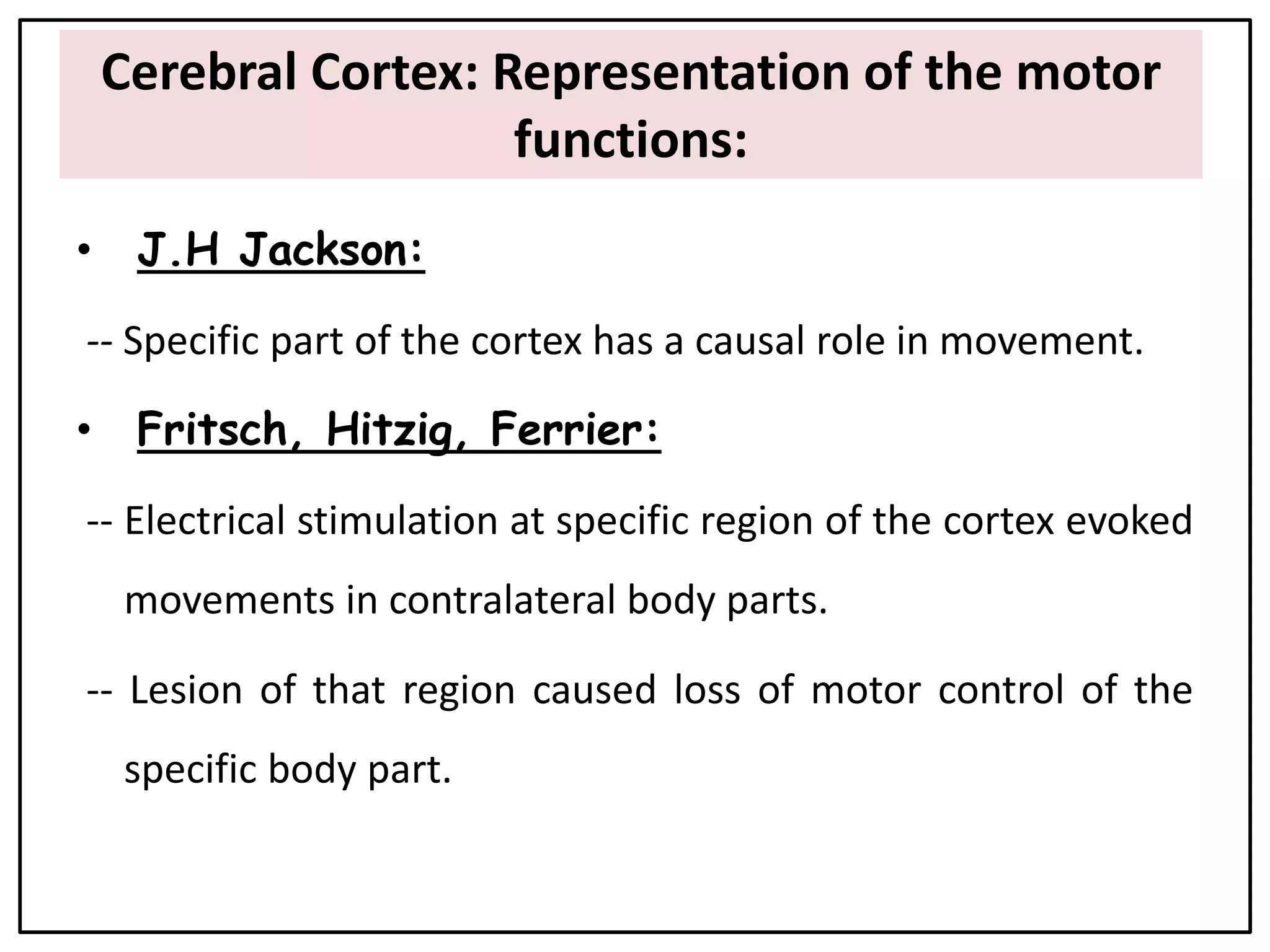 Cerebral Cortex: Representation of the motor
functions:
• J.H Jackson:
-- Specific part of the cortex has a causal role in movement.
• Fritsch, Hitzig, Ferrier:
-- Electrical stimulation at specific region of the cortex evoked
movements in contralateral body parts.
-- Lesion of that region caused loss of motor control of the
specific body part.
 