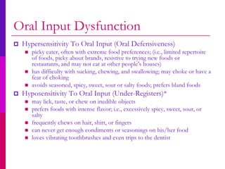 Oral Input Dysfunction
   Hypersensitivity To Oral Input (Oral Defensiveness)
       picky eater, often with extreme food preferences; (i.e., limited repertoire
        of foods, picky about brands, resistive to trying new foods or
        restaurants, and may not eat at other people's houses)
       has difficulty with sucking, chewing, and swallowing; may choke or have a
        fear of choking
       avoids seasoned, spicy, sweet, sour or salty foods; prefers bland foods
   Hyposensitivity To Oral Input (Under-Registers)*
       may lick, taste, or chew on inedible objects
       prefers foods with intense flavor; i.e., excessively spicy, sweet, sour, or
        salty
       frequently chews on hair, shirt, or fingers
       can never get enough condiments or seasonings on his/her food
       loves vibrating toothbrushes and even trips to the dentist
 