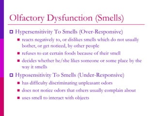 Olfactory Dysfunction (Smells)
   Hypersensitivity To Smells (Over-Responsive)
       reacts negatively to, or dislikes smells which do not usually
        bother, or get noticed, by other people
       refuses to eat certain foods because of their smell
       decides whether he/she likes someone or some place by the
        way it smells
   Hyposensitivity To Smells (Under-Responsive)
       has difficulty discriminating unpleasant odors
       does not notice odors that others usually complain about
       uses smell to interact with objects
 