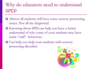 Why do educators need to understand
SPD?
 Almost all students will have some sensory processing
  issues. Not all are diagnosed.
 Knowing about SPD can help you have a better
  understand of why some of your students may have
  some “odd” behaviors.
 Can help you help your students with sensory
  processing disorders
 