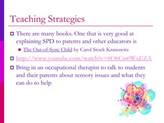 Teaching Strategies
   There are many books. One that is very good at
    explaining SPD to parents and other educators is
       The Out-of-Sync Child by Carol Stock Kranowitz
 http://www.youtube.com/watch?v=6O6Cm0WxEZA
 Bring in an occupational therapist to talk to students
  and their parents about sensory issues and what they
  can do to help
 