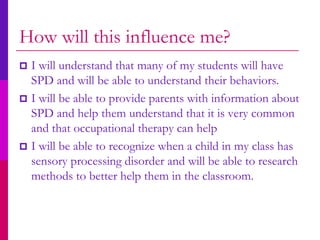 How will this influence me?
 I will understand that many of my students will have
  SPD and will be able to understand their behaviors.
 I will be able to provide parents with information about
  SPD and help them understand that it is very common
  and that occupational therapy can help
 I will be able to recognize when a child in my class has
  sensory processing disorder and will be able to research
  methods to better help them in the classroom.
 