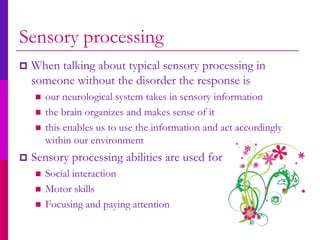 Sensory processing
   When talking about typical sensory processing in
    someone without the disorder the response is
       our neurological system takes in sensory information
       the brain organizes and makes sense of it
       this enables us to use the information and act accordingly
        within our environment
   Sensory processing abilities are used for
       Social interaction
       Motor skills
       Focusing and paying attention
 