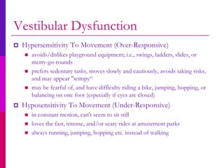 Vestibular Dysfunction
   Hypersensitivity To Movement (Over-Responsive)
       avoids/dislikes playground equipment; i.e., swings, ladders, slides, or
        merry-go-rounds
       prefers sedentary tasks, moves slowly and cautiously, avoids taking risks,
        and may appear "wimpy“
       may be fearful of, and have difficulty riding a bike, jumping, hopping, or
        balancing on one foot (especially if eyes are closed)
   Hyposensitivity To Movement (Under-Responsive)
       in constant motion, can't seem to sit still
       loves the fast, intense, and/or scary rides at amusement parks
       always running, jumping, hopping etc. instead of walking
 