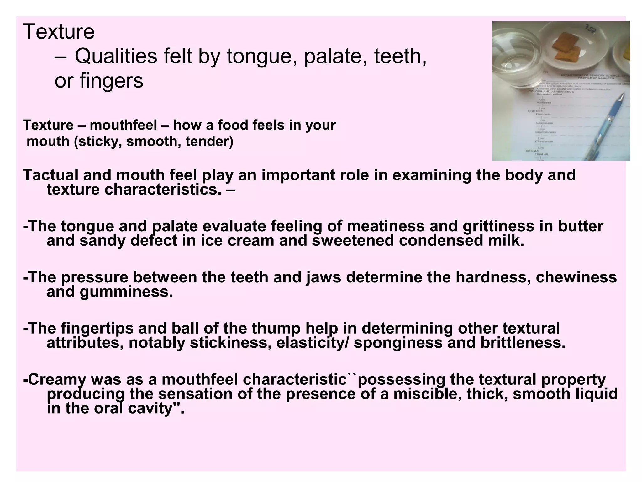 Texture
– Qualities felt by tongue, palate, teeth,
or fingers
Texture – mouthfeel – how a food feels in your
mouth (sticky, smooth, tender)
Tactual and mouth feel play an important role in examining the body and
texture characteristics. –
-The tongue and palate evaluate feeling of meatiness and grittiness in butter
and sandy defect in ice cream and sweetened condensed milk.
-The pressure between the teeth and jaws determine the hardness, chewiness
and gumminess.
-The fingertips and ball of the thump help in determining other textural
attributes, notably stickiness, elasticity/ sponginess and brittleness.
-Creamy was as a mouthfeel characteristic``possessing the textural property
producing the sensation of the presence of a miscible, thick, smooth liquid
in the oral cavity''.
 