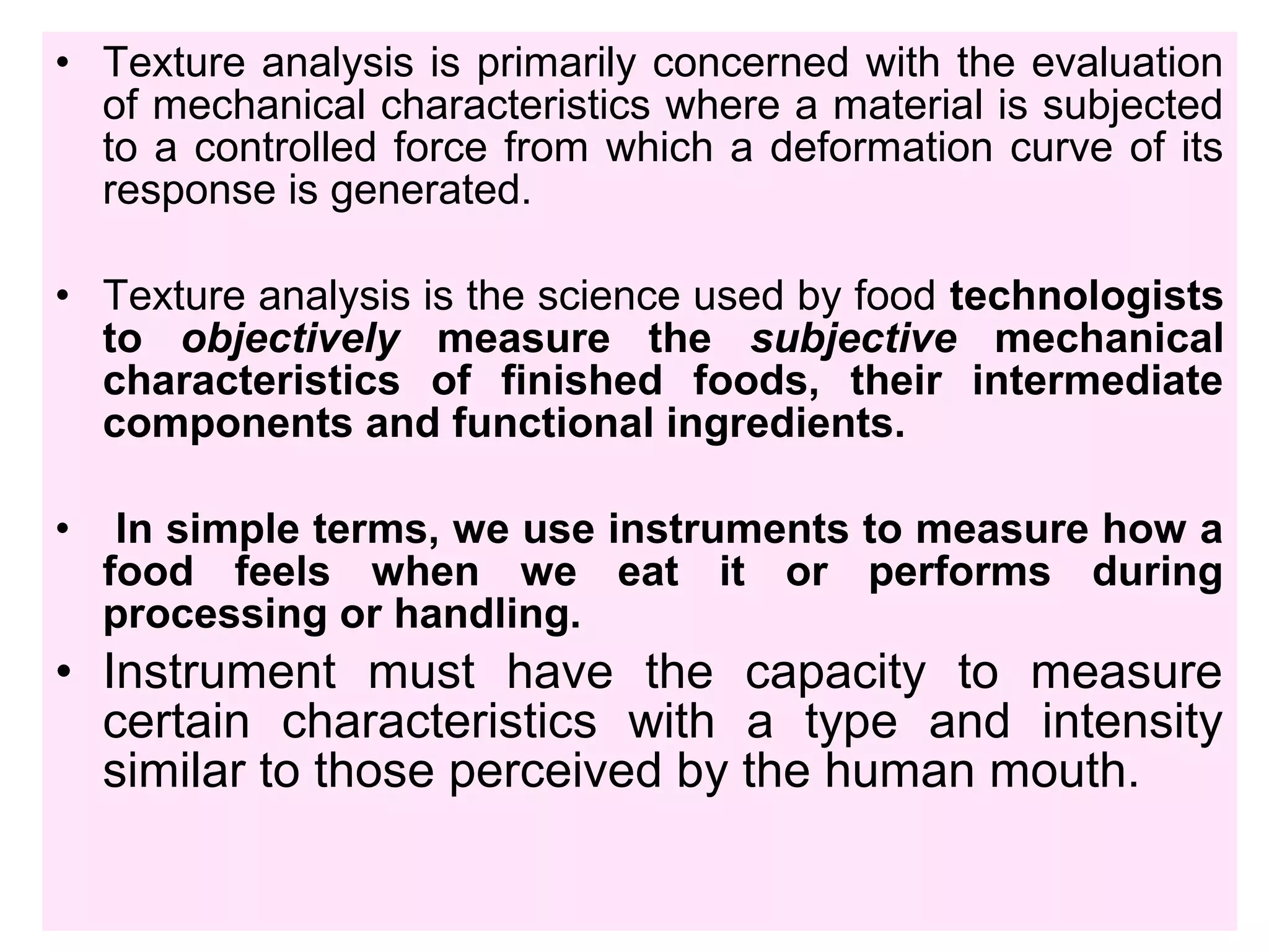 • Texture analysis is primarily concerned with the evaluation
of mechanical characteristics where a material is subjected
to a controlled force from which a deformation curve of its
response is generated.
• Texture analysis is the science used by food technologists
to objectively measure the subjective mechanical
characteristics of finished foods, their intermediate
components and functional ingredients.
• In simple terms, we use instruments to measure how a
food feels when we eat it or performs during
processing or handling.
• Instrument must have the capacity to measure
certain characteristics with a type and intensity
similar to those perceived by the human mouth.
 