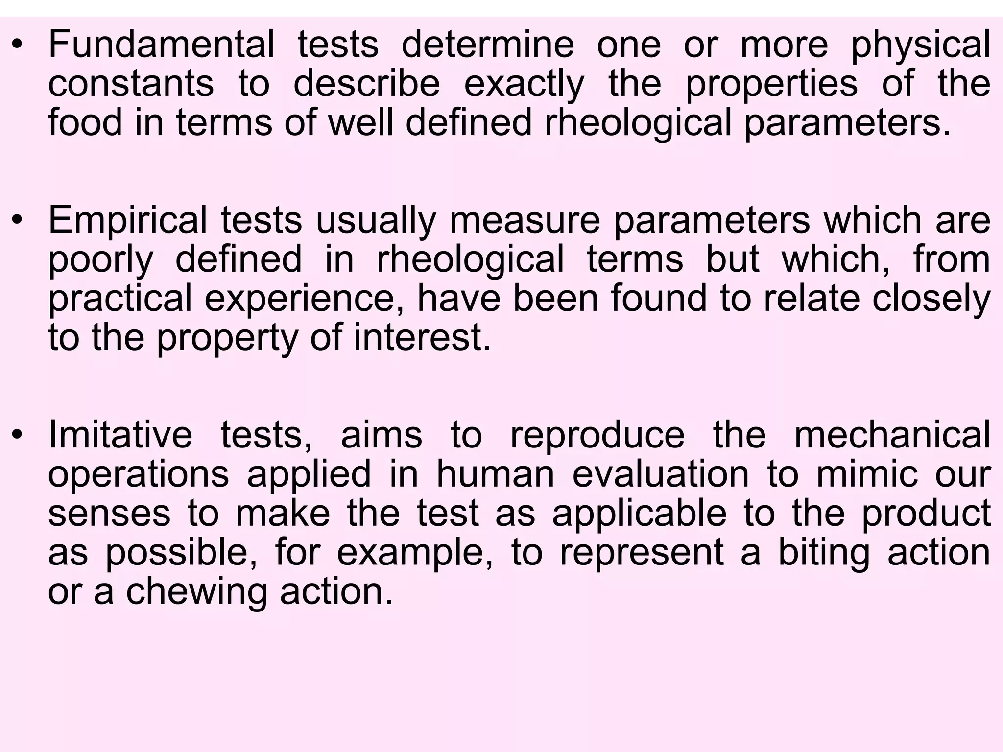 • Fundamental tests determine one or more physical
constants to describe exactly the properties of the
food in terms of well defined rheological parameters.
• Empirical tests usually measure parameters which are
poorly defined in rheological terms but which, from
practical experience, have been found to relate closely
to the property of interest.
• Imitative tests, aims to reproduce the mechanical
operations applied in human evaluation to mimic our
senses to make the test as applicable to the product
as possible, for example, to represent a biting action
or a chewing action.
 